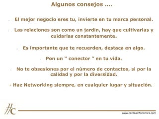 Algunos consejos ….
El mejor negocio eres tu, invierte en tu marca personal.

-

Las relaciones son como un jardín, hay que cultivarlas y
cuidarlas constantemente.

-

-

Es importante que te recuerden, destaca en algo.
-

-

Pon un “ conector ” en tu vida.

No te obsesiones por el número de contactos, si por la
calidad y por la diversidad.

- Haz Networking siempre, en cualquier lugar y situación.

www.centeainfonomics.com

 