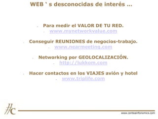 WEB „ s desconocidas de interés …

-

-

Conseguir REUNIONES de negocios-trabajo.
www.nearmeeting.com
-

-

Para medir el VALOR DE TU RED.
www.mynetworkvalue.com

Networking por GEOLOCALIZACIÓN.
http://lukkom.com

Hacer contactos en los VIAJES avión y hotel
www.triplife.com

www.centeainfonomics.com

 