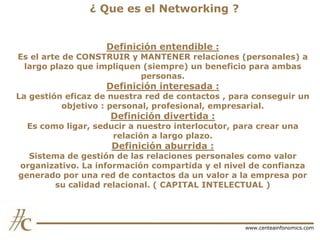 ¿ Que es el Networking ?
Definición entendible :

Es el arte de CONSTRUIR y MANTENER relaciones (personales) a
largo plazo que impliquen (siempre) un beneficio para ambas
personas.

Definición interesada :

La gestión eficaz de nuestra red de contactos , para conseguir un
objetivo : personal, profesional, empresarial.

Definición divertida :

Es como ligar, seducir a nuestro interlocutor, para crear una
relación a largo plazo.

Definición aburrida :

Sistema de gestión de las relaciones personales como valor
organizativo. La información compartida y el nivel de confianza
generado por una red de contactos da un valor a la empresa por
su calidad relacional. ( CAPITAL INTELECTUAL )

www.centeainfonomics.com

 
