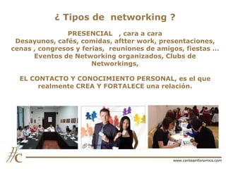 ¿ Tipos de networking ?
PRESENCIAL , cara a cara
Desayunos, cafés, comidas, aftter work, presentaciones,
cenas , congresos y ferias, reuniones de amigos, fiestas …
Eventos de Networking organizados, Clubs de
Networkings,
EL CONTACTO Y CONOCIMIENTO PERSONAL, es el que
realmente CREA Y FORTALECE una relación.

www.centeainfonomics.com

 