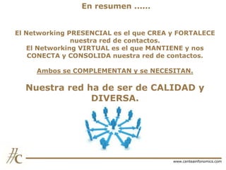 En resumen ......
El Networking PRESENCIAL es el que CREA y FORTALECE
nuestra red de contactos.
El Networking VIRTUAL es el que MANTIENE y nos
CONECTA y CONSOLIDA nuestra red de contactos.
Ambos se COMPLEMENTAN y se NECESITAN.

Nuestra red ha de ser de CALIDAD y
DIVERSA.

www.centeainfonomics.com

 