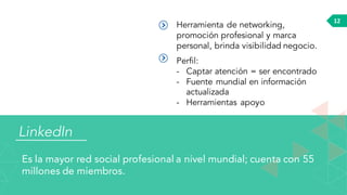 LinkedIn
Es la mayor red social profesional a nivel mundial; cuenta con 55
millones de miembros.
12
Herramienta de networking,
promoción profesional y marca
personal, brinda visibilidad negocio.
Perfil:
- Captar atención = ser encontrado
- Fuente mundial en información
actualizada
- Herramientas apoyo
 