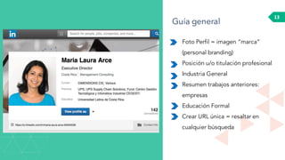 13
Foto Perfil = imagen “marca”
(personal branding)
Posición u/o titulación profesional
Industria General
Resumen trabajos anteriores:
empresas
Educación Formal
Crear URL única = resaltar en
cualquier búsqueda
Guía general
 