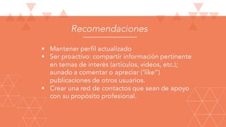 Recomendaciones
§ Mantener perfil actualizado
§ Ser proactivo: compartir información pertinente
en temas de interés (artículos, videos, etc.);
aunado a comentar o apreciar (‘like”)
publicaciones de otros usuarios.
§ Crear una red de contactos que sean de apoyo
con su propósito profesional.
 