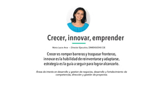 Crecer,innovar,emprender
Maria Laura Arce – Director Ejecutivo, DIMENSIONS CIE
Áreas de interés en desarrollo y gestion de negocios, desarrollo y fortalecimiento de
competencias, dirección y gestión de proyectos.
Creceres romperbarrerasy traspasar fronteras,
innovaresla habilidaddereinventarseyadaptarse,
estrategia esla guía a seguirpara lograralcanzarlo.
 