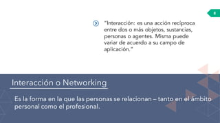 Interacción o Networking
Es la forma en la que las personas se relacionan – tanto en el ámbito
personal como el profesional.
8
“Interacción: es una acción recíproca
entre dos o más objetos, sustancias,
personas o agentes. Misma puede
variar de acuerdo a su campo de
aplicación.”
 