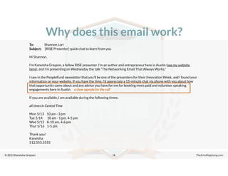 © 2013 Kaneisha Grayson TheArtofApplying.com
Why does this email work?
16
To: Shannon Lori
Subject: [RISE Presenter] quick chat to learn from you
Hi Shannon,
I’m Kaneisha Grayson, a fellow RISE presenter. I’m an author and entrepreneur here in Austin (see my website
here), and I’m presenting on Wednesday the talk “The Networking Email That Always Works.”
I saw in the PeopleFund newsletter that you’ll be one of the presenters for their Innovation Week, and I found your
information on your website. If you have the time, I’d appreciate a 15-minute chat via phone with you about how
that opportunity came about and any advice you have for me for booking more paid and volunteer speaking
engagements here in Austin.
If you are available, I am available during the following times:
all times in Central Time
Mon 5/13 10 am - 3 pm
Tue 5/14 10 am - 1 pm, 4-5 pm
Wed 5/15 8-10 am, 4-6 pm
Thur 5/16 1-5 pm
Thank you!
Kaneisha
512.555.5555
a clear agenda for the call
 