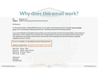 © 2013 Kaneisha Grayson TheArtofApplying.com
Why does this email work?
17
To: Shannon Lori
Subject: [RISE Presenter] quick chat to learn from you
Hi Shannon,
I’m Kaneisha Grayson, a fellow RISE presenter. I’m an author and entrepreneur here in Austin (see my website
here), and I’m presenting on Wednesday the talk “The Networking Email That Always Works.”
I saw in the PeopleFund newsletter that you’ll be one of the presenters for their Innovation Week, and I found your
information on your website. If you have the time, I’d appreciate a 15-minute chat via phone with you about how
that opportunity came about and any advice you have for me for booking more paid and volunteer speaking
engagements here in Austin.
If you are available, I am available during the following times:
all times in Central Time
Mon 5/13 10 am - 3 pm
Tue 5/14 10 am - 1 pm, 4-5 pm
Wed 5/15 8-10 am, 4-6 pm
Thur 5/16 1-5 pm
Thank you!
Kaneisha
512.555.5555
times given in the recipient’s time zone
 
