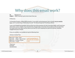 © 2013 Kaneisha Grayson TheArtofApplying.com
Why does this email work?
18
To: Shannon Lori
Subject: [RISE Presenter] quick chat to learn from you
Hi Shannon,
I’m Kaneisha Grayson, a fellow RISE presenter. I’m an author and entrepreneur here in Austin (see my website
here), and I’m presenting on Wednesday the talk “The Networking Email That Always Works.”
I saw in the PeopleFund newsletter that you’ll be one of the presenters for their Innovation Week, and I found your
information on your website. If you have the time, I’d appreciate a 15-minute chat via phone with you about how
that opportunity came about and any advice you have for me for booking more paid and volunteer speaking
engagements here in Austin.
If you are available, I am available during the following times:
all times in Central Time
Mon 5/13 10 am - 3 pm
Tue 5/14 10 am - 1 pm, 4-5 pm
Wed 5/15 8-10 am, 4-6 pm
Thur 5/16 1-5 pm
Thank you!
Kaneisha
512.555.5555
a well-formatted block of
times that only encompass
a week
 