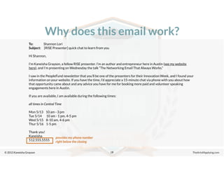 © 2013 Kaneisha Grayson TheArtofApplying.com
Why does this email work?
19
To: Shannon Lori
Subject: [RISE Presenter] quick chat to learn from you
Hi Shannon,
I’m Kaneisha Grayson, a fellow RISE presenter. I’m an author and entrepreneur here in Austin (see my website
here), and I’m presenting on Wednesday the talk “The Networking Email That Always Works.”
I saw in the PeopleFund newsletter that you’ll be one of the presenters for their Innovation Week, and I found your
information on your website. If you have the time, I’d appreciate a 15-minute chat via phone with you about how
that opportunity came about and any advice you have for me for booking more paid and volunteer speaking
engagements here in Austin.
If you are available, I am available during the following times:
all times in Central Time
Mon 5/13 10 am - 3 pm
Tue 5/14 10 am - 1 pm, 4-5 pm
Wed 5/15 8-10 am, 4-6 pm
Thur 5/16 1-5 pm
Thank you!
Kaneisha
512.555.5555
provides my phone number
right below the closing
 