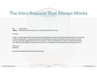 © 2013 Kaneisha Grayson TheArtofApplying.com
The Intro Request That Always Works
21
To: James Casey
Subject: [Bootstrap Austin] request for an introduction to Shannon Lori
Hi James,
I hope you are doing well and that things with StartupHound are going well. Things are going well with me. My book
is out and selling well. I’m also gearing up for the next admissions season. One goal I have this season is to book
more live speaking engagements since I love to present. I saw on LinkedIn that you went to college with Shannon
Lori. Would you be willing to introduce me to her? If so, I’ve drafted an introduction that you can pass on to her.
Thank you!
Kaneisha
[paste the Networking Email That Always Works here]
 