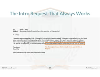 © 2013 Kaneisha Grayson TheArtofApplying.com
The Intro Request That Always Works
28
To: James Casey
Subject: [Bootstrap Austin] request for an introduction to Shannon Lori
Hi James,
I hope you are doing well and that things with StartupHound are going well. Things are going well with me. My book
is out and selling well. I’m also gearing up for the next admissions season. One goal I have this season is to book
more live speaking engagements since I love to present. I saw on LinkedIn that you went to college with Shannon
Lori. Would you be willing to introduce me to her? If so, I’ve drafted an introduction that you can pass on to her.
Thank you!
Kaneisha
[paste the Networking Email That Always Works here]
lets the recipient know that I’ve made it very easy for him to
help me
 