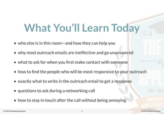 © 2013 Kaneisha Grayson TheArtofApplying.com
What You’ll Learn Today
• who else is in this room—and how they can help you
• why most outreach emails are ineffective and go unanswered
• what to ask for when you ﬁrst make contact with someone
• how to ﬁnd the people who will be most responsive to your outreach
• exactly what to write in the outreach email to get a response
• questions to ask during a networking call
• how to stay in touch after the call without being annoying
3
 
