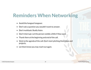 © 2013 Kaneisha Grayson TheArtofApplying.com
Reminders When Networking
32
• Avoid the hangout hangover.
• Don’t ask a question you wouldn’t want to answer.
• Don’t multitask. Really listen.
• Don’t interrupt. Let the person ramble a little if they want.
• Thank them at the beginning and end of the call.
• Stick to the agenda of the call. Don’t start pitching them ideas and
projects.
• Let them know you may reach out again.
 