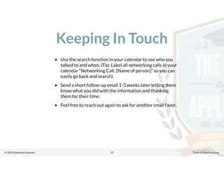© 2013 Kaneisha Grayson TheArtofApplying.com
Keeping In Touch
33
• Use the search function in your calendar to see who you
talked to and when. (Tip: Label all networking calls in your
calendar “Networking Call: [Name of person]” so you can
easily go back and search).
• Send a short follow-up email 1-3 weeks later letting them
know what you did with the information and thanking
them for their time.
• Feel free to reach out again to ask for another small favor.
 