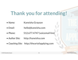 © 2013 Kaneisha Grayson TheArtofApplying.com
Thank you for attending!
• Name: Kaneisha Grayson
• Email: hello@kaneisha.com
• Phone: 512.677.4747 (voicemail line)
• Author Site: http://kaneisha.com
• Coaching Site: http://theartofapplying.com
36
 