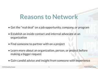 © 2013 Kaneisha Grayson TheArtofApplying.com
Reasons to Network
• Get the “real deal” on a job opportunity, company, or program
• Establish an inside contact and internal advocate at an
organization
• Find someone to partner with on a project
• Learn more about an organization, person, or project before
making a bigger request
• Gain candid advice and insight from someone with experience
5
 