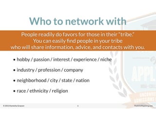 © 2013 Kaneisha Grayson TheArtofApplying.com
Who to network with
• hobby / passion / interest / experience / niche
• industry / profession / company
• neighborhood / city / state / nation
• race / ethnicity / religion
6
People readily do favors for those in their “tribe.”
You can easily ﬁnd people in your tribe
who will share information, advice, and contacts with you.
 