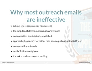 © 2013 Kaneisha Grayson TheArtofApplying.com
Why most outreach emails
are ineffective
• subject line is confusing or nonexistent
• too long, too cluttered, not enough white space
• no connection or afﬁliation established
• approached as an inferior rather than as an equal and potential friend
• no context for outreach
• available times not given
• the ask is unclear or over-reaching
9
 