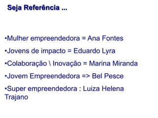 Seja Referência ...

•Mulher empreendedora = Ana Fontes
•Jovens de impacto = Eduardo Lyra
•Colaboração  Inovação = Marina Miranda
•Jovem Empreendedora => Bel Pesce
•Super empreendedora : Luiza Helena
Trajano

 
