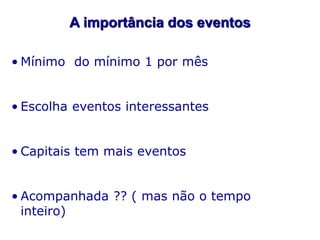 A importância dos eventos
• Mínimo do mínimo 1 por mês
• Escolha eventos interessantes
• Capitais tem mais eventos
• Acompanhada ?? ( mas não o tempo
inteiro)

 