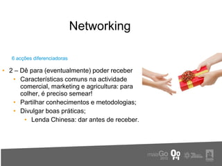 Networking

   6 acções diferenciadoras

• 2 – Dê para (eventualmente) poder receber
   • Características comuns na actividade
      comercial, marketing e agricultura: para
      colher, é preciso semear!
   • Partilhar conhecimentos e metodologias;
   • Divulgar boas práticas;
       • Lenda Chinesa: dar antes de receber.
 