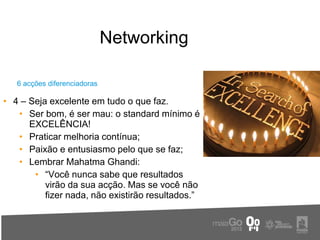 Networking

   6 acções diferenciadoras

• 4 – Seja excelente em tudo o que faz.
   • Ser bom, é ser mau: o standard mínimo é
      EXCELÊNCIA!
   • Praticar melhoria contínua;
   • Paixão e entusiasmo pelo que se faz;
   • Lembrar Mahatma Ghandi:
       • “Você nunca sabe que resultados
          virão da sua acção. Mas se você não
          fizer nada, não existirão resultados.”
 