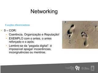 Networking

  6 acções diferenciadoras

• 5 – COR:
   • Coerência, Organização e Reputação!
   • EXEMPLO com o antes, o antes
      reforçado e o após;
   • Lembre-se da “pegada digital”: é
      impossível apagar incoerências,
      incongruências ou mentiras.
 