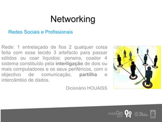 Networking
   Redes Sociais e Profissionais


Rede: 1 entrelaçado de fios 2 qualquer coisa
feita com esse tecido 3 artefacto para passar
sólidos ou coar líquidos: peneira, coador 4
sistema constituído pela interligação de dois ou
mais computadores e os seus periféricos, com o
objectivo   de    comunicação,      partilha   e
intercâmbio de dados.
                             Dicionário HOUAISS
 