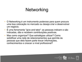 Networking

• O Networking é um instrumento poderoso para quem procura
  uma boa colocação no mercado ou deseja criar e desenvolver
  um negócio.
• É uma ferramenta "give and take": as pessoas indicam e são
  indicadas, dão e recebem contribuições positivas.
• Mas como organizar? Que estratégias utilizar? Como
  solidificar uma rede de relacionamentos que permite às
  pessoas que dela fazem parte trocar informações,
  conhecimentos e crescer a nível profissional?
 