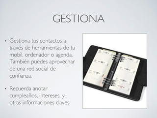 GESTIONA	

•  Gestiona tus contactos a
través de herramientas de tu
mobil, ordenador o agenda.
También puedes aprovechar
de una red social de
conﬁanza.	

•  Recuerda anotar
cumpleaños, intereses, y
otras informaciones claves. 	

 