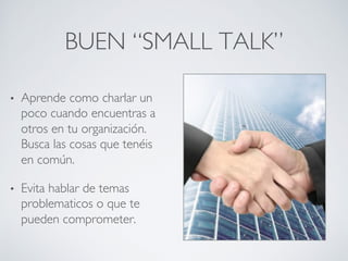 BUEN “SMALL TALK”	

•  Aprende como charlar un
poco cuando encuentras a
otros en tu organización.
Busca las cosas que tenéis
en común.	

•  Evita hablar de temas
problematicos o que te
pueden comprometer.	

 