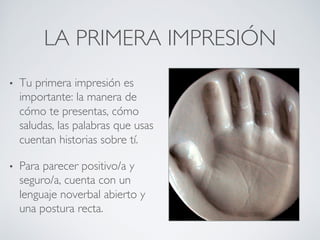 LA PRIMERA IMPRESIÓN	

•  Tu primera impresión es
importante: la manera de
cómo te presentas, cómo
saludas, las palabras que usas
cuentan historias sobre tí.	

•  Para parecer positivo/a y
seguro/a, cuenta con un
lenguaje noverbal abierto y
una postura recta.	

 
