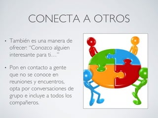 CONECTA A OTROS	

•  También es una manera de
ofrecer: “Conozco alguien
interesante para ti…”	

•  Pon en contacto a gente
que no se conoce en
reuniones y encuentros,
opta por conversaciones de
grupo e incluye a todos los
compañeros.	

 