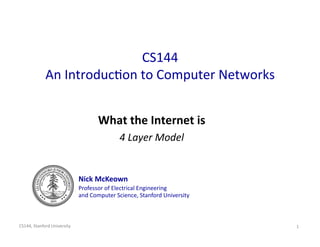 CS144 
             An Introduc/on to Computer Networks
                                                


                                     What the Internet is
                                                         
                                             4 Layer Model
                                                          


                              Nick McKeown 
                              Professor of Electrical Engineering  
                              and Computer Science, Stanford University 



CS144, Stanford University                                                 1 
 