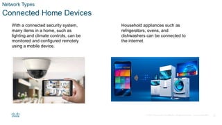 © 2020 Cisco and/or its affiliates. All rights reserved. Cisco Confidential 11
Network Types
Connected Home Devices
With a connected security system,
many items in a home, such as
lighting and climate controls, can be
monitored and configured remotely
using a mobile device.
Household appliances such as
refrigerators, ovens, and
dishwashers can be connected to
the internet.
 