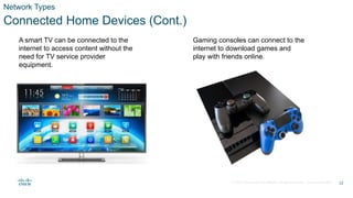 © 2020 Cisco and/or its affiliates. All rights reserved. Cisco Confidential
Network Types
Connected Home Devices (Cont.)
A smart TV can be connected to the
internet to access content without the
need for TV service provider
equipment.
Gaming consoles can connect to the
internet to download games and
play with friends online.
12
 