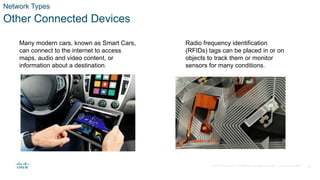 © 2020 Cisco and/or its affiliates. All rights reserved. Cisco Confidential 13
Network Types
Other Connected Devices
Many modern cars, known as Smart Cars,
can connect to the internet to access
maps, audio and video content, or
information about a destination.
Radio frequency identification
(RFIDs) tags can be placed in or on
objects to track them or monitor
sensors for many conditions.
 