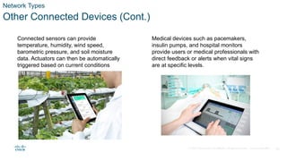 © 2020 Cisco and/or its affiliates. All rights reserved. Cisco Confidential 14
Network Types
Other Connected Devices (Cont.)
Connected sensors can provide
temperature, humidity, wind speed,
barometric pressure, and soil moisture
data. Actuators can then be automatically
triggered based on current conditions
Medical devices such as pacemakers,
insulin pumps, and hospital monitors
provide users or medical professionals with
direct feedback or alerts when vital signs
are at specific levels.
 