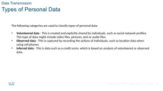 © 2020 Cisco and/or its affiliates. All rights reserved. Cisco Confidential 17
Data Transmission
Types of Personal Data
The following categories are used to classify types of personal data:
• Volunteered data - This is created and explicitly shared by individuals, such as social network profiles.
This type of data might include video files, pictures, text or audio files.
• Observed data - This is captured by recording the actions of individuals, such as location data when
using cell phones.
• Inferred data - This is data such as a credit score, which is based on analysis of volunteered or observed
data.
 