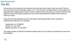 © 2020 Cisco and/or its affiliates. All rights reserved. Cisco Confidential 18
Data Transmission
The Bit
Did you know that computers and networks only work with binary digits, zeros and ones? Each bit
can only have one of two possible values, 0 or 1. The term bit is an abbreviation of “binary digit” and
represents the smallest piece of data. Humans interpret words and pictures, computers interpret only
patterns of bits. Each group of eight bits, such as the representations of letters and numbers, is
known as a byte.
Using the American Standard Code for Information Interchange (ASCII), each character is
represented by eight bits. For example:
Capital letter: A = 01000001
Number: 9 = 00111001
Special character: # = 00100011
This page includes an ASCII bit translation engine where you can enter any character and see the 8
bit translation.
 