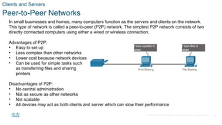 © 2020 Cisco and/or its affiliates. All rights reserved. Cisco Confidential 26
Clients and Servers
Peer-to-Peer Networks
In small businesses and homes, many computers function as the servers and clients on the network.
This type of network is called a peer-to-peer (P2P) network. The simplest P2P network consists of two
directly connected computers using either a wired or wireless connection.
Advantages of P2P:
• Easy to set up
• Less complex than other networks
• Lower cost because network devices and dedicated servers may not be required
• Can be used for simple tasks such
as transferring files and sharing
printers
Disadvantages of P2P:
• No central administration
• Not as secure as other networks
• Not scalable
• All devices may act as both clients and server which can slow their performance
 