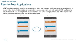 © 2020 Cisco and/or its affiliates. All rights reserved. Cisco Confidential 27
Clients and Servers
Peer-to-Peer Applications
A P2P application allows a device to act as both a client and a server within the same communication, as
shown in the figure. In this model, every client is a server and every server is a client. P2P applications
require that each end device provide a user interface and run a background service. In the figure, both
clients can simultaneously send and receive messages.
 