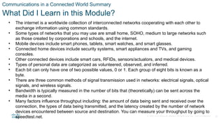 © 2020 Cisco and/or its affiliates. All rights reserved. Cisco Confidential 35
Communications in a Connected World Summary
What Did I Learn in this Module?
• The internet is a worldwide collection of interconnected networks cooperating with each other to
exchange information using common standards.
• Some types of networks that you may use are small home, SOHO, medium to large networks such
as those created by corporations and schools, and the internet.
• Mobile devices include smart phones, tablets, smart watches, and smart glasses.
• Connected home devices include security systems, smart appliances and TVs, and gaming
consoles.
• Other connected devices include smart cars, RFIDs, sensors/actuators, and medical devices.
• Types of personal data are categorized as volunteered, observed, and inferred.
• Each bit can only have one of two possible values, 0 or 1. Each group of eight bits is known as a
byte.
• There are three common methods of signal transmission used in networks: electrical signals, optical
signals, and wireless signals.
• Bandwidth is typically measured in the number of bits that (theoretically) can be sent across the
media in a second.
• Many factors influence throughput including: the amount of data being sent and received over the
connection, the types of data being transmitted, and the latency created by the number of network
devices encountered between source and destination. You can measure your throughput by going to
speedtest.net.
 