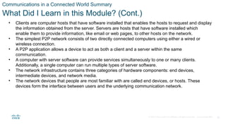 © 2020 Cisco and/or its affiliates. All rights reserved. Cisco Confidential 36
Communications in a Connected World Summary
What Did I Learn in this Module? (Cont.)
• Clients are computer hosts that have software installed that enables the hosts to request and display
the information obtained from the server. Servers are hosts that have software installed which
enable them to provide information, like email or web pages, to other hosts on the network.
• The simplest P2P network consists of two directly connected computers using either a wired or
wireless connection.
• A P2P application allows a device to act as both a client and a server within the same
communication.
• A computer with server software can provide services simultaneously to one or many clients.
Additionally, a single computer can run multiple types of server software.
• The network infrastructure contains three categories of hardware components: end devices,
intermediate devices, and network media.
• The network devices that people are most familiar with are called end devices, or hosts. These
devices form the interface between users and the underlying communication network.
 