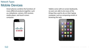 © 2020 Cisco and/or its affiliates. All rights reserved. Cisco Confidential 9
Network Types
Mobile Devices
Smart phones combine the functions of
many different products together, such
as a telephone, camera, GPS receiver,
media player, and touch screen
computer.
Tablets come with on-screen keyboards,
so users are able to do many of the
things they used to do on their laptop
computer, such as composing emails or
browsing the web.
 