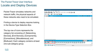 © 2020 Cisco and/or its affiliates. All rights reserved. Cisco Confidential
The Packet Tracer User Interface
Locate and Deploy Devices
Packet Tracer simulates networks and
network traffic, the physical aspects of
these networks also need to be simulated.
Finding a device to deploy requires looking
in the Device-Type Selection Box.
The top row of icons represents the
category list consisting of: [Networking
Devices], [End Devices], [Components],
[Connections], [Miscellaneous], and
[Multiuser]. Each category contains at least
one sub-category group.
16
 