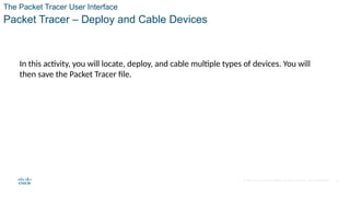 © 2020 Cisco and/or its affiliates. All rights reserved. Cisco Confidential
The Packet Tracer User Interface
Packet Tracer – Deploy and Cable Devices
18
In this activity, you will locate, deploy, and cable multiple types of devices. You will
then save the Packet Tracer file.
 