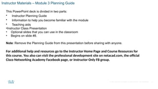 © 2020 Cisco and/or its affiliates. All rights reserved. Cisco Confidential
Instructor Materials – Module 3 Planning Guide
This PowerPoint deck is divided in two parts:
• Instructor Planning Guide
• Information to help you become familiar with the module
• Teaching aids
•Instructor Class Presentation
• Optional slides that you can use in the classroom
• Begins on slide #8.
Note: Remove the Planning Guide from this presentation before sharing with anyone.
For additional help and resources go to the Instructor Home Page and Course Resources for
this course. You also can visit the professional development site on netacad.com, the official
Cisco Networking Academy Facebook page, or Instructor Only FB group.
2
 