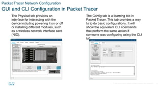 © 2020 Cisco and/or its affiliates. All rights reserved. Cisco Confidential
Packet Tracer Network Configuration
GUI and CLI Configuration in Packet Tracer
The Physical tab provides an
interface for interacting with the
device including powering it on or off
or installing different modules, such
as a wireless network interface card
(NIC).
The Config tab is a learning tab in
Packet Tracer. This tab provides a way
to to do basic configurations. It will
show the equivalent CLI commands
that perform the same action if
someone was configuring using the CLI
tab.
21
 